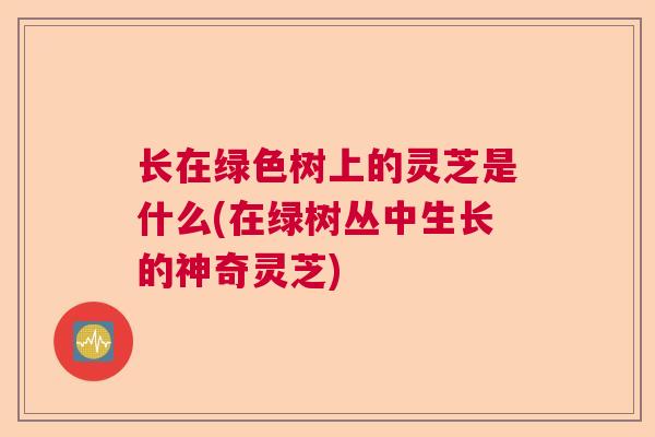 长在绿色树上的灵芝是什么(在绿树丛中生长的神奇灵芝) 长在绿色树上的灵芝是什么(在绿树丛中生长的神奇灵芝)