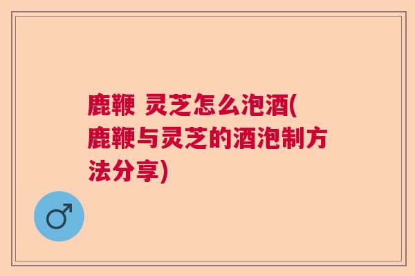 鹿鞭 灵芝怎么泡酒(鹿鞭与灵芝的酒泡制方法分享) 鹿鞭 灵芝怎么泡酒(鹿鞭与灵芝的酒泡制方法分享)