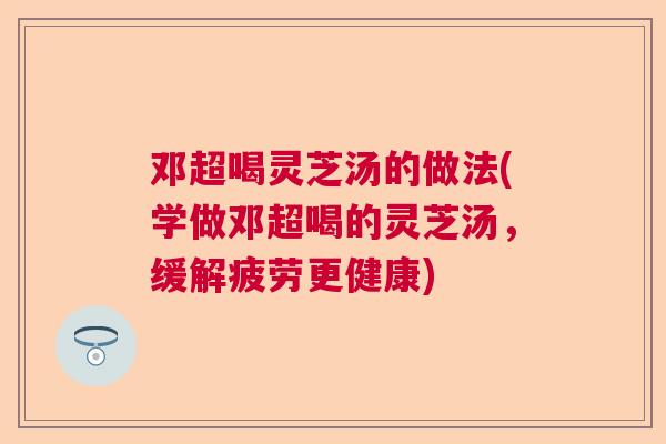 邓超喝灵芝汤的做法(学做邓超喝的灵芝汤,缓解疲劳更健康) 邓超喝灵芝汤的做法(学做邓超喝的灵芝汤,缓解疲劳更健康)