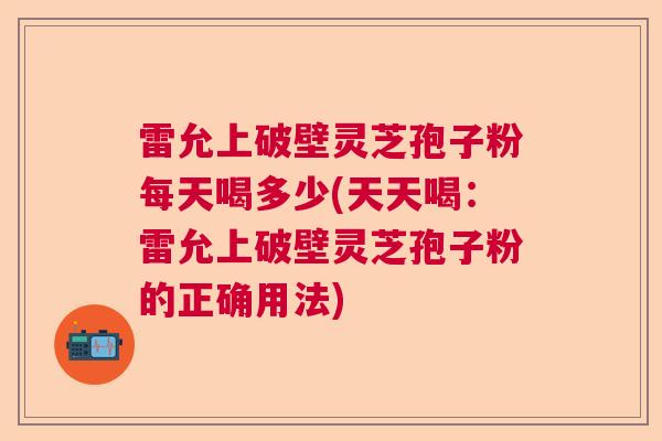 雷允上破壁灵芝孢子粉每天喝多少(天天喝:雷允上破壁灵芝孢子粉的正确用法) 雷允上破壁灵芝孢子粉每天喝多少(天天喝:雷允上破壁灵芝孢子粉的正确用法)