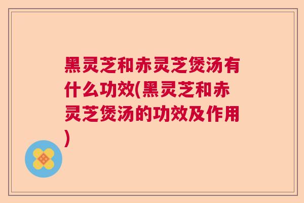 黑灵芝和赤灵芝煲汤有什么功效(黑灵芝和赤灵芝煲汤的功效及作用) 黑灵芝和赤灵芝煲汤有什么功效(黑灵芝和赤灵芝煲汤的功效及作用)