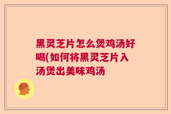 黑灵芝片怎么煲鸡汤好喝(如何将黑灵芝片入汤煲出美味鸡汤 黑灵芝片怎么煲鸡汤好喝(如何将黑灵芝片入汤煲出美味鸡汤