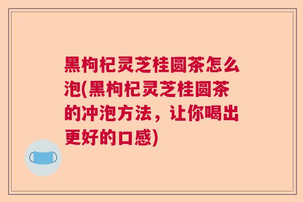 黑枸杞灵芝桂圆茶怎么泡(黑枸杞灵芝桂圆茶的冲泡方法,让你喝出更好的口感) 黑枸杞灵芝桂圆茶怎么泡(黑枸杞灵芝桂圆茶的冲泡方法,让你喝出更好的口感)