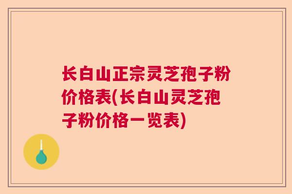 长白山正宗灵芝孢子粉价格表(长白山灵芝孢子粉价格一览表) 长白山正宗灵芝孢子粉价格表(长白山灵芝孢子粉价格一览表)