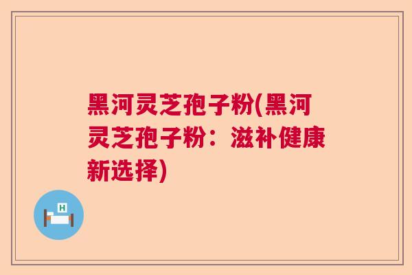 黑河灵芝孢子粉(黑河灵芝孢子粉:滋补健康新选择) 黑河灵芝孢子粉(黑河灵芝孢子粉:滋补健康新选择)