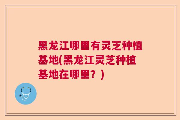 黑龙江哪里有灵芝种植基地(黑龙江灵芝种植基地在哪里?) 黑龙江哪里有灵芝种植基地(黑龙江灵芝种植基地在哪里?)