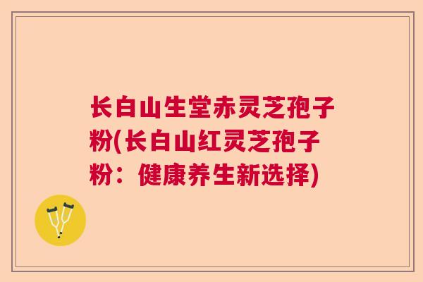 长白山生堂赤灵芝孢子粉(长白山红灵芝孢子粉:健康养生新选择) 长白山生堂赤灵芝孢子粉(长白山红灵芝孢子粉:健康养生新选择)