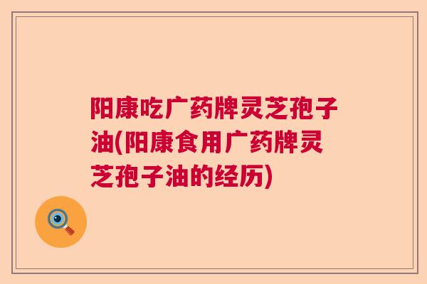 阳康吃广药牌灵芝孢子油(阳康食用广药牌灵芝孢子油的经历) 阳康吃广药牌灵芝孢子油(阳康食用广药牌灵芝孢子油的经历)