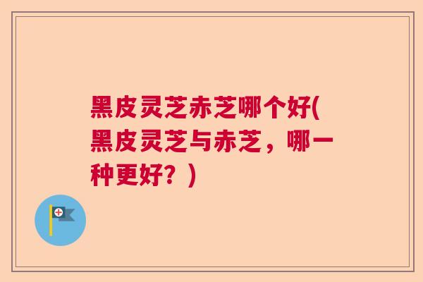 黑皮灵芝赤芝哪个好(黑皮灵芝与赤芝,哪一种更好?) 黑皮灵芝赤芝哪个好(黑皮灵芝与赤芝,哪一种更好?)