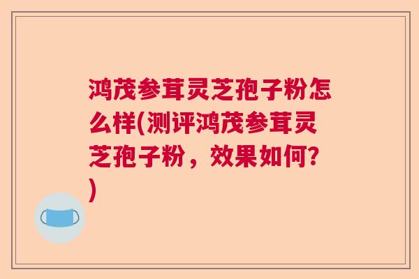 鸿茂参茸灵芝孢子粉怎么样(测评鸿茂参茸灵芝孢子粉,效果如何?) 鸿茂参茸灵芝孢子粉怎么样(测评鸿茂参茸灵芝孢子粉,效果如何?)