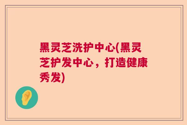 黑灵芝洗护中心(黑灵芝护发中心,打造健康秀发) 黑灵芝洗护中心(黑灵芝护发中心,打造健康秀发)