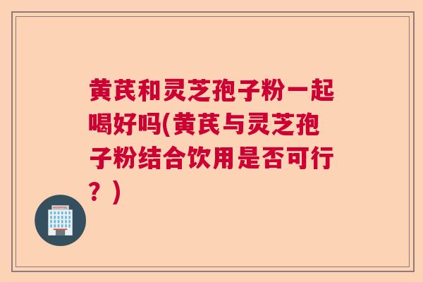 黄芪和灵芝孢子粉一起喝好吗(黄芪与灵芝孢子粉结合饮用是否可行?) 黄芪和灵芝孢子粉一起喝好吗(黄芪与灵芝孢子粉结合饮用是否可行?)