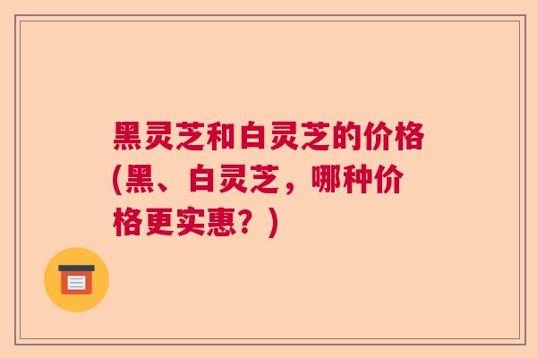 黑灵芝和白灵芝的价格(黑、白灵芝,哪种价格更实惠?) 黑灵芝和白灵芝的价格(黑、白灵芝,哪种价格更实惠?)