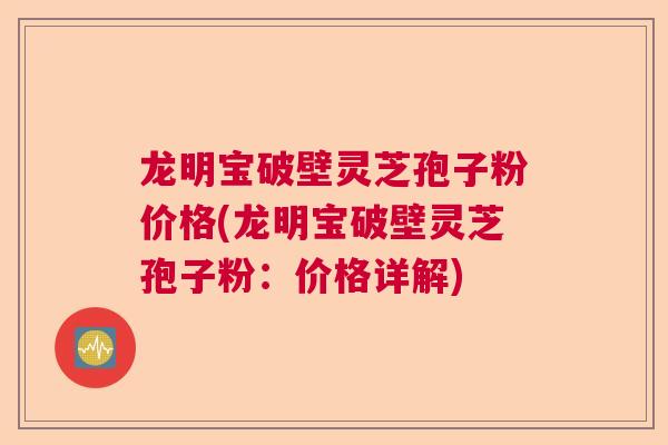 龙明宝破壁灵芝孢子粉价格(龙明宝破壁灵芝孢子粉:价格详解) 龙明宝破壁灵芝孢子粉价格(龙明宝破壁灵芝孢子粉:价格详解)