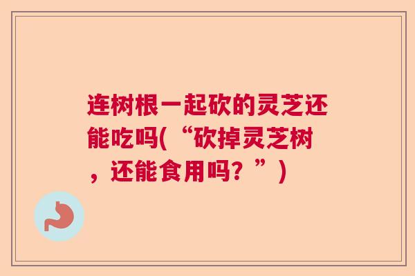 连树根一起砍的灵芝还能吃吗(“砍掉灵芝树,还能食用吗?”) 连树根一起砍的灵芝还能吃吗(“砍掉灵芝树,还能食用吗?”)