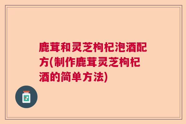 鹿茸和灵芝枸杞泡酒配方(制作鹿茸灵芝枸杞酒的简单方法) 鹿茸和灵芝枸杞泡酒配方(制作鹿茸灵芝枸杞酒的简单方法)