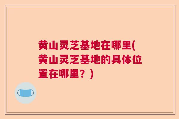 黄山灵芝基地在哪里(黄山灵芝基地的具体位置在哪里?) 黄山灵芝基地在哪里(黄山灵芝基地的具体位置在哪里?)
