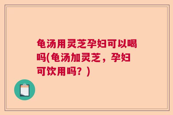 龟汤用灵芝孕妇可以喝吗(龟汤加灵芝,孕妇可饮用吗?) 龟汤用灵芝孕妇可以喝吗(龟汤加灵芝,孕妇可饮用吗?)
