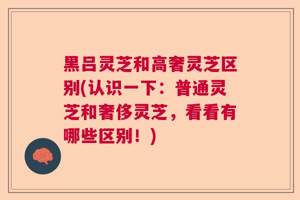 黑吕灵芝和高奢灵芝区别(认识一下:普通灵芝和奢侈灵芝,看看有哪些区别!) 黑吕灵芝和高奢灵芝区别(认识一下:普通灵芝和奢侈灵芝,看看有哪些区别!)