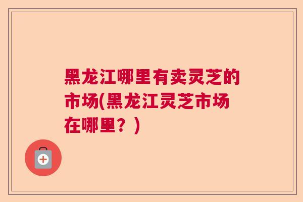 黑龙江哪里有卖灵芝的市场(黑龙江灵芝市场在哪里?) 黑龙江哪里有卖灵芝的市场(黑龙江灵芝市场在哪里?)