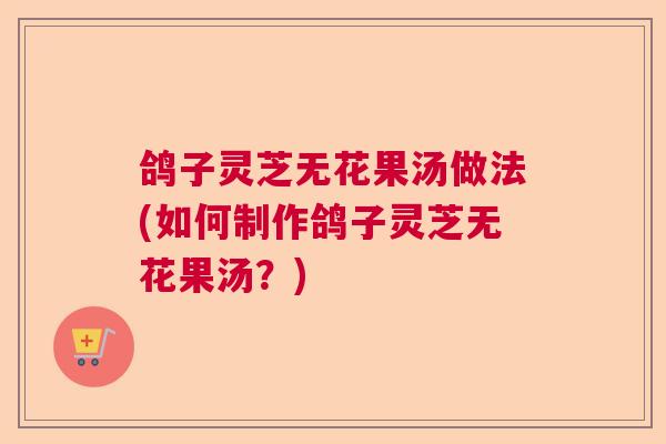 鸽子灵芝无花果汤做法(如何制作鸽子灵芝无花果汤?) 鸽子灵芝无花果汤做法(如何制作鸽子灵芝无花果汤?)