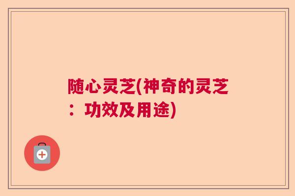 随心灵芝(神奇的灵芝:功效及用途) 随心灵芝(神奇的灵芝:功效及用途)