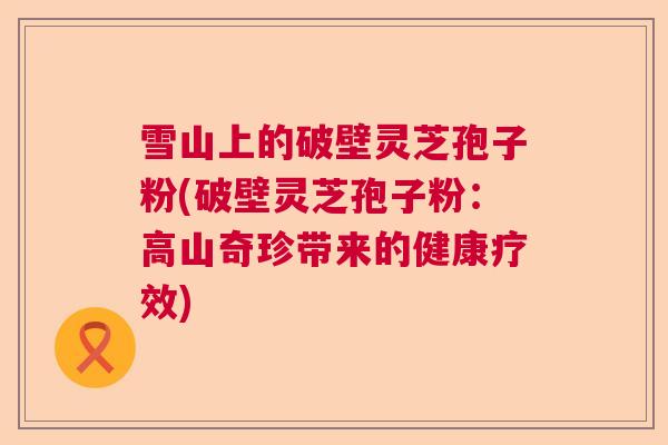 雪山上的破壁灵芝孢子粉(破壁灵芝孢子粉:高山奇珍带来的健康疗效) 雪山上的破壁灵芝孢子粉(破壁灵芝孢子粉:高山奇珍带来的健康疗效)