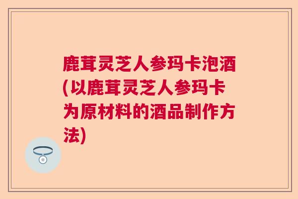 鹿茸灵芝人参玛卡泡酒(以鹿茸灵芝人参玛卡为原材料的酒品制作方法) 鹿茸灵芝人参玛卡泡酒(以鹿茸灵芝人参玛卡为原材料的酒品制作方法)