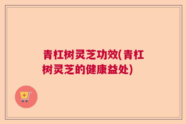 青杠树灵芝功效(青杠树灵芝的健康益处) 青杠树灵芝功效(青杠树灵芝的健康益处)