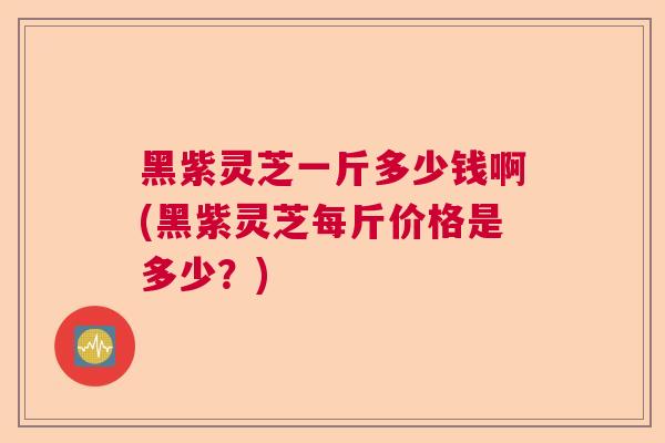 黑紫灵芝一斤多少钱啊(黑紫灵芝每斤价格是多少?) 黑紫灵芝一斤多少钱啊(黑紫灵芝每斤价格是多少?)