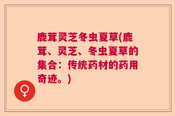 鹿茸灵芝冬虫夏草(鹿茸、灵芝、冬虫夏草的集合:传统药材的药用奇迹。) 鹿茸灵芝冬虫夏草(鹿茸、灵芝、冬虫夏草的集合:传统药材的药用奇迹。)