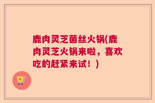 鹿肉灵芝菌丝火锅(鹿肉灵芝火锅来啦,喜欢吃的赶紧来试!) 鹿肉灵芝菌丝火锅(鹿肉灵芝火锅来啦,喜欢吃的赶紧来试!)