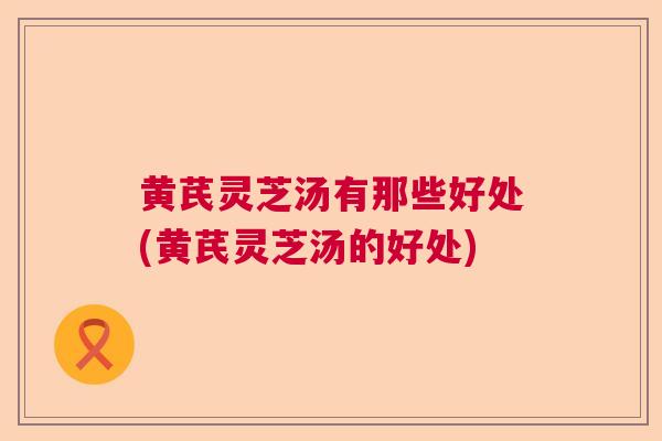 黄芪灵芝汤有那些好处(黄芪灵芝汤的好处) 黄芪灵芝汤有那些好处(黄芪灵芝汤的好处)