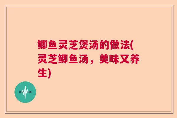 鲫鱼灵芝煲汤的做法(灵芝鲫鱼汤,美味又养生) 鲫鱼灵芝煲汤的做法(灵芝鲫鱼汤,美味又养生)
