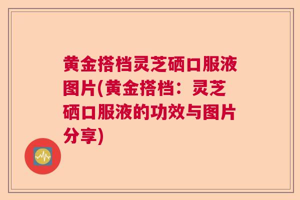 黄金搭档灵芝硒口服液图片(黄金搭档:灵芝硒口服液的功效与图片分享) 黄金搭档灵芝硒口服液图片(黄金搭档:灵芝硒口服液的功效与图片分享)