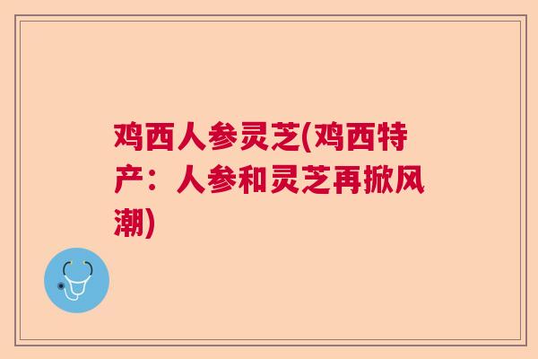 鸡西人参灵芝(鸡西特产:人参和灵芝再掀风潮) 鸡西人参灵芝(鸡西特产:人参和灵芝再掀风潮)