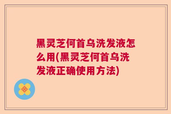 黑灵芝何首乌洗发液怎么用(黑灵芝何首乌洗发液正确使用方法) 黑灵芝何首乌洗发液怎么用(黑灵芝何首乌洗发液正确使用方法)