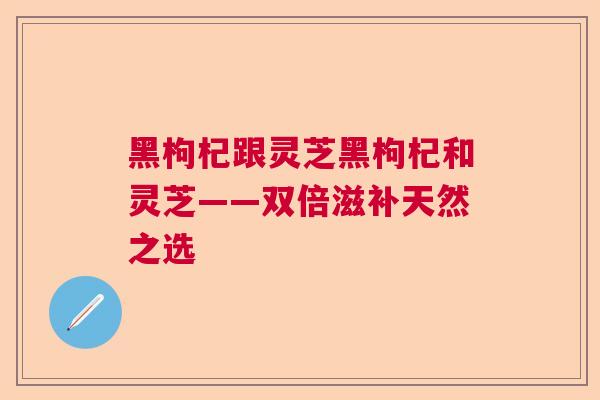 黑枸杞跟灵芝黑枸杞和灵芝——双倍滋补天然之选 黑枸杞跟灵芝黑枸杞和灵芝——双倍滋补天然之选