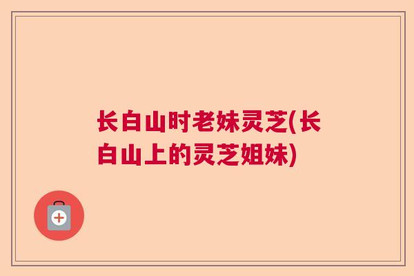 长白山时老妹灵芝(长白山上的灵芝姐妹) 长白山时老妹灵芝(长白山上的灵芝姐妹)