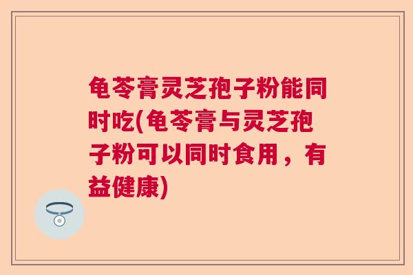 龟苓膏灵芝孢子粉能同时吃(龟苓膏与灵芝孢子粉可以同时食用,有益健康) 龟苓膏灵芝孢子粉能同时吃(龟苓膏与灵芝孢子粉可以同时食用,有益健康)