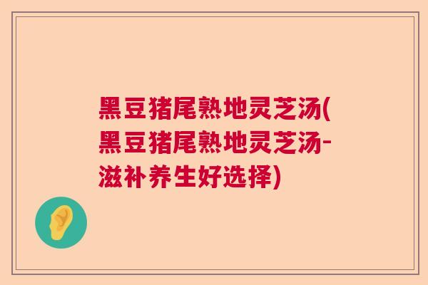 黑豆猪尾熟地灵芝汤(黑豆猪尾熟地灵芝汤-滋补养生好选择) 黑豆猪尾熟地灵芝汤(黑豆猪尾熟地灵芝汤-滋补养生好选择)