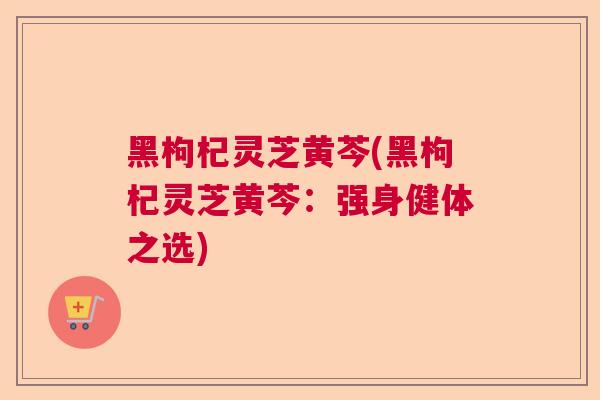 黑枸杞灵芝黄芩(黑枸杞灵芝黄芩:强身健体之选) 黑枸杞灵芝黄芩(黑枸杞灵芝黄芩:强身健体之选)