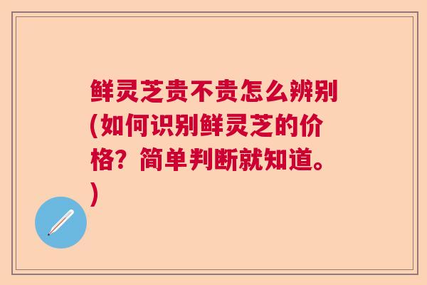 鲜灵芝贵不贵怎么辨别(如何识别鲜灵芝的价格?简单判断就知道。) 鲜灵芝贵不贵怎么辨别(如何识别鲜灵芝的价格?简单判断就知道。)