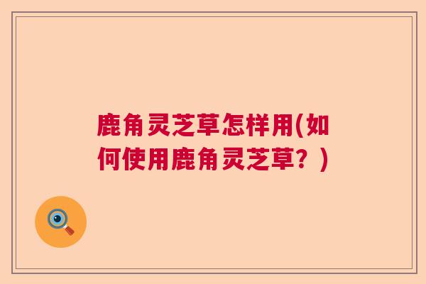 鹿角灵芝草怎样用(如何使用鹿角灵芝草?) 鹿角灵芝草怎样用(如何使用鹿角灵芝草?)