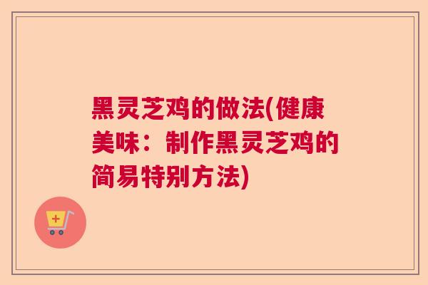 黑灵芝鸡的做法(健康美味:制作黑灵芝鸡的简易特别方法) 黑灵芝鸡的做法(健康美味:制作黑灵芝鸡的简易特别方法)