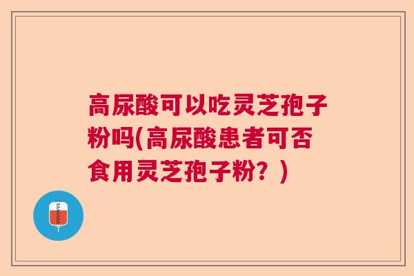 高尿酸可以吃灵芝孢子粉吗(高尿酸患者可否食用灵芝孢子粉?) 高尿酸可以吃灵芝孢子粉吗(高尿酸患者可否食用灵芝孢子粉?)