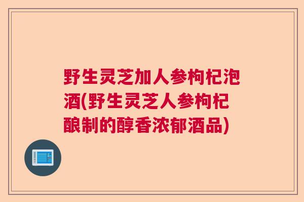 野生灵芝加人参枸杞泡酒(野生灵芝人参枸杞酿制的醇香浓郁酒品) 野生灵芝加人参枸杞泡酒(野生灵芝人参枸杞酿制的醇香浓郁酒品)