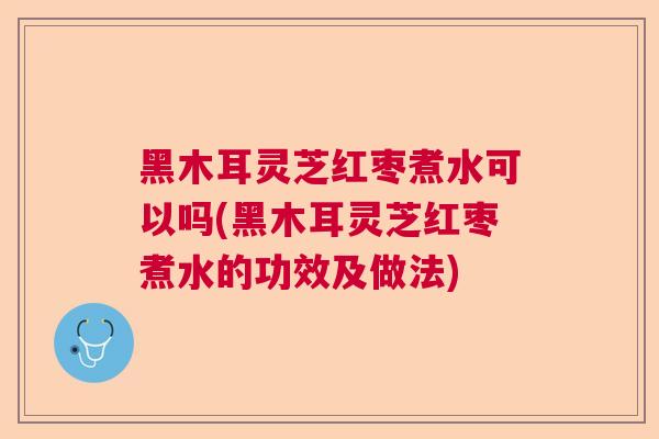 黑木耳灵芝红枣煮水可以吗(黑木耳灵芝红枣煮水的功效及做法) 黑木耳灵芝红枣煮水可以吗(黑木耳灵芝红枣煮水的功效及做法)
