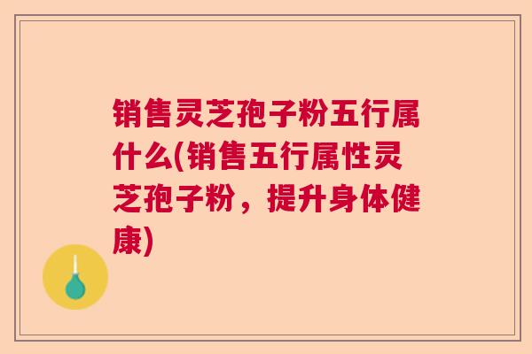 销售灵芝孢子粉五行属什么(销售五行属性灵芝孢子粉,提升身体健康) 销售灵芝孢子粉五行属什么(销售五行属性灵芝孢子粉,提升身体健康)