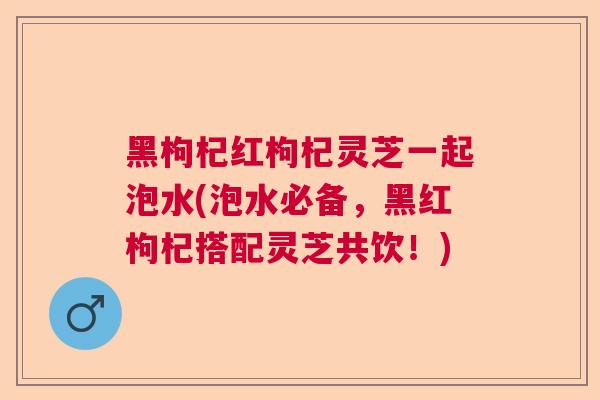黑枸杞红枸杞灵芝一起泡水(泡水必备,黑红枸杞搭配灵芝共饮!) 黑枸杞红枸杞灵芝一起泡水(泡水必备,黑红枸杞搭配灵芝共饮!)